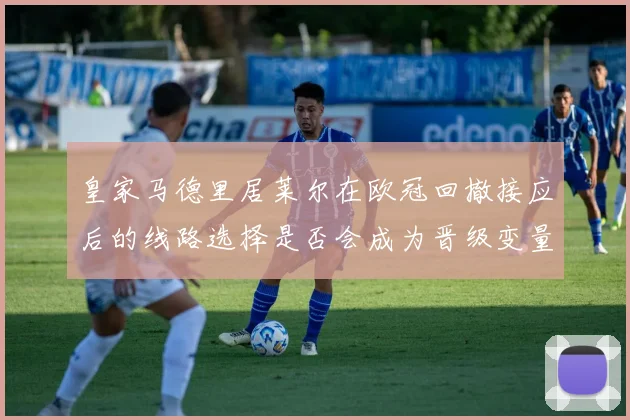 皇家马德里居莱尔在欧冠回撤接应后的线路选择是否会成为晋级变量