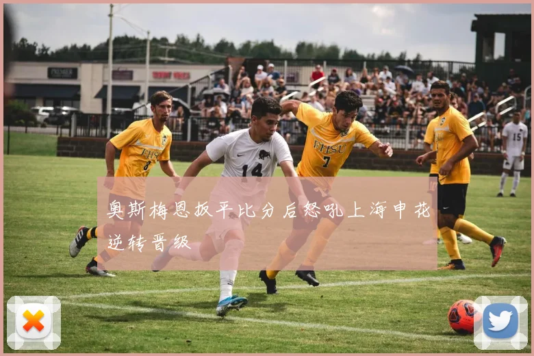 奥斯梅恩扳平比分后怒吼上海申花逆转晋级