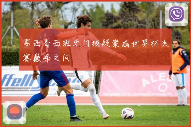 墨西哥西班牙门线疑案成世界杯决赛巅峰之问