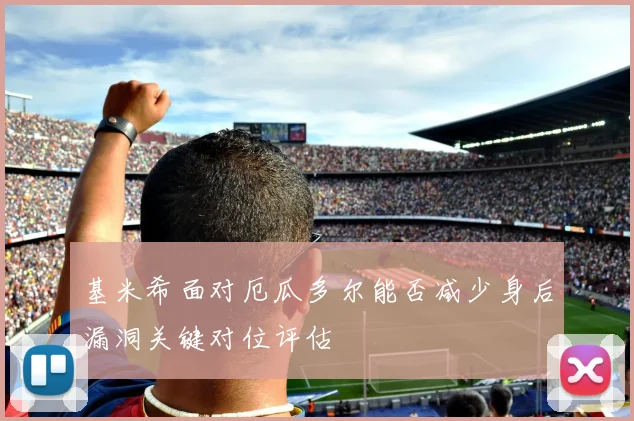 基米希面对厄瓜多尔能否减少身后漏洞关键对位评估