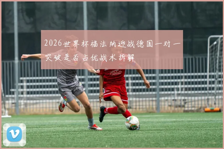 2026世界杯福法纳迎战德国一对一突破是否占优战术拆解