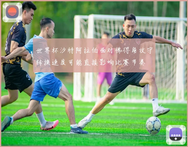 世界杯沙特阿拉伯面对佛得角攻守转换速度可能直接影响比赛节奏