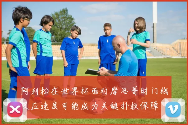 阿利松在世界杯面对摩洛哥时门线反应速度可能成为关键扑救保障
