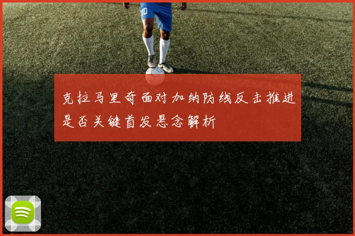 克拉马里奇面对加纳防线反击推进是否关键首发悬念解析