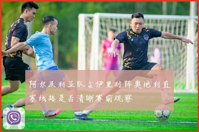 阿尔及利亚队古伊里对阵奥地利直塞线路是否清晰赛前观察
