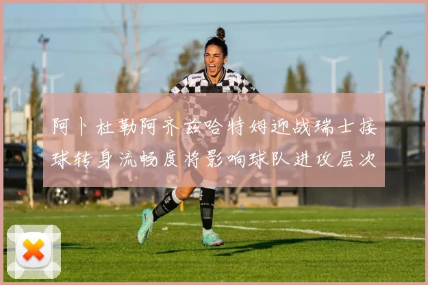 阿卜杜勒阿齐兹哈特姆迎战瑞士接球转身流畅度将影响球队进攻层次