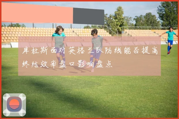 库杜斯面对英格兰队防线能否提高终结效率盘口影响盘点