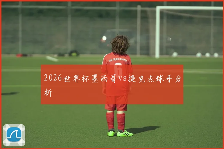 2026世界杯墨西哥vs捷克点球手分析