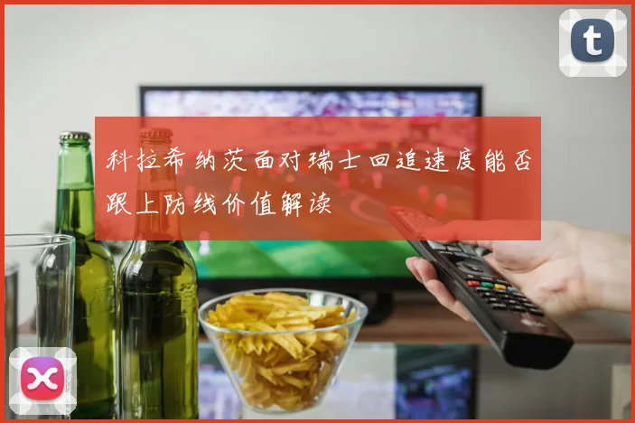 科拉希纳茨面对瑞士回追速度能否跟上防线价值解读