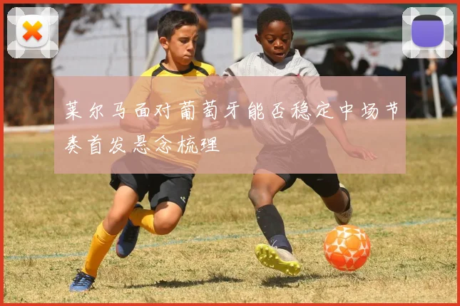 莱尔马面对葡萄牙能否稳定中场节奏首发悬念梳理