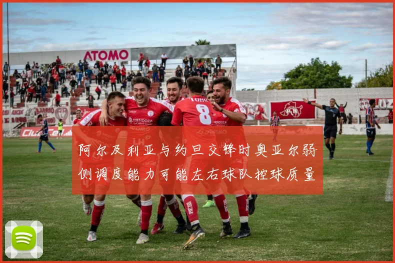 阿尔及利亚与约旦交锋时奥亚尔弱侧调度能力可能左右球队控球质量
