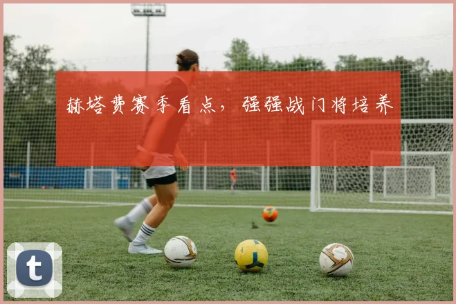 赫塔费赛季看点，强强战门将培养