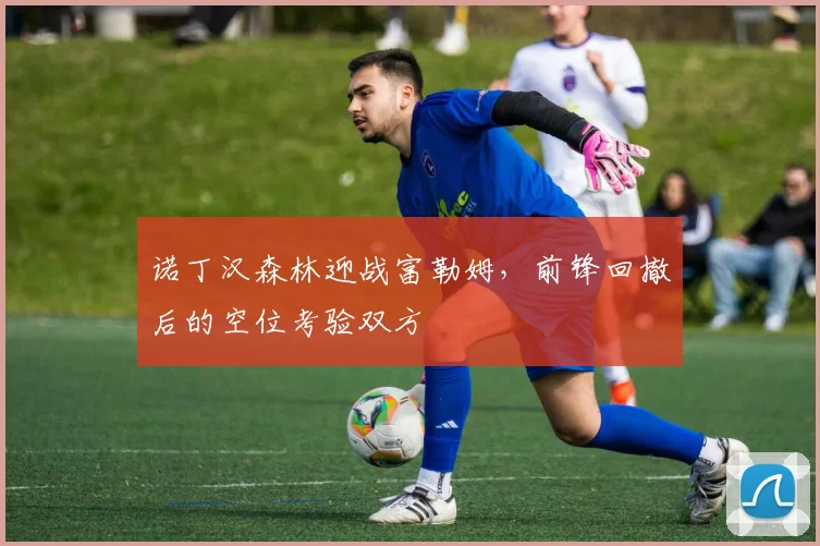 诺丁汉森林迎战富勒姆,前锋回撤后的空位考验双方