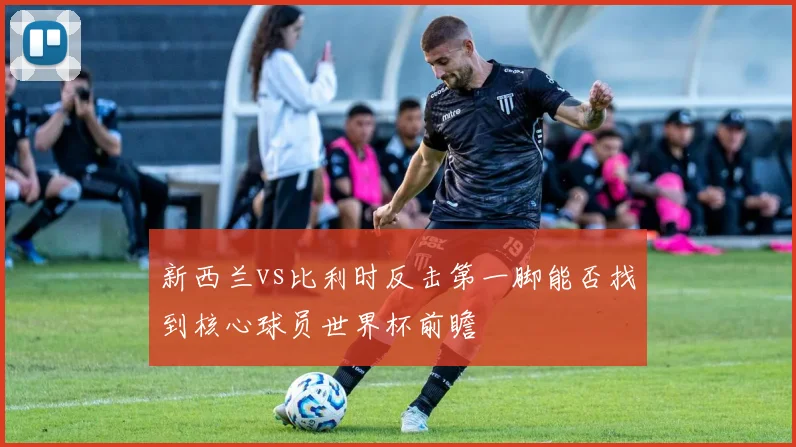 新西兰vs比利时反击第一脚能否找到核心球员世界杯前瞻