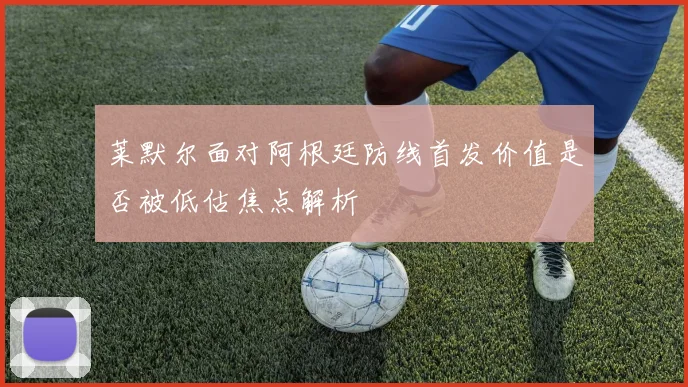 莱默尔面对阿根廷防线首发价值是否被低估焦点解析