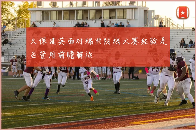 久保建英面对瑞典防线大赛经验是否管用前瞻解读