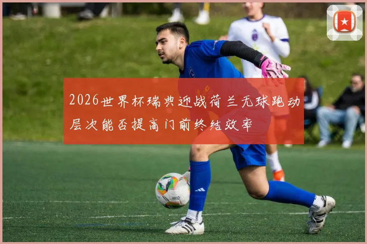 2026世界杯瑞典迎战荷兰无球跑动层次能否提高门前终结效率