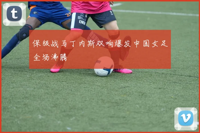 保级战马丁内斯双响爆发中国女足全场沸腾