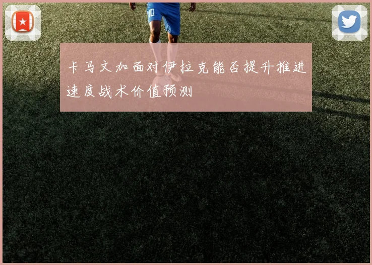 卡马文加面对伊拉克能否提升推进速度战术价值预测