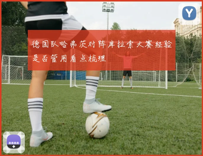 德国队哈弗茨对阵库拉索大赛经验是否管用看点梳理