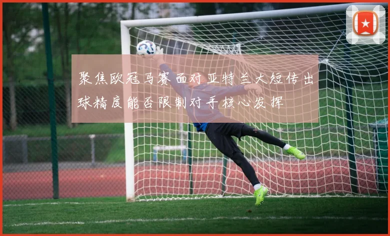 聚焦欧冠马赛面对亚特兰大短传出球精度能否限制对手核心发挥