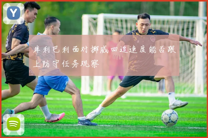 库利巴利面对挪威回追速度能否跟上防守任务观察