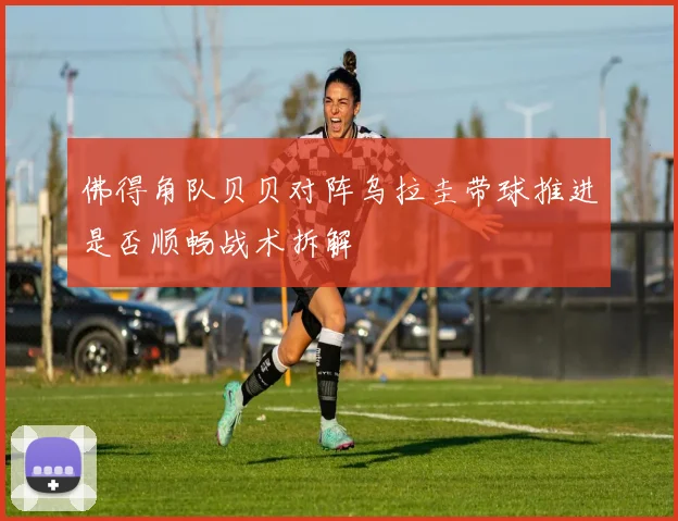 佛得角队贝贝对阵乌拉圭带球推进是否顺畅战术拆解