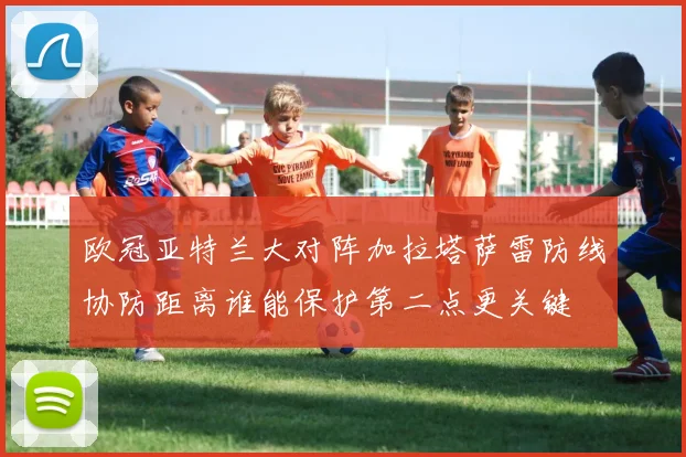 欧冠亚特兰大对阵加拉塔萨雷防线协防距离谁能保护第二点更关键