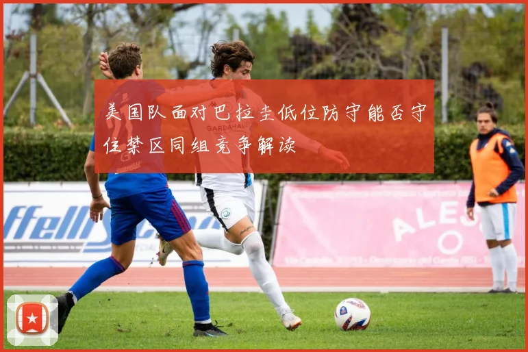 美国队面对巴拉圭低位防守能否守住禁区同组竞争解读