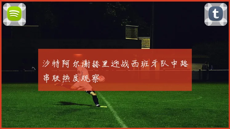 沙特阿尔谢赫里迎战西班牙队中路串联热度观察