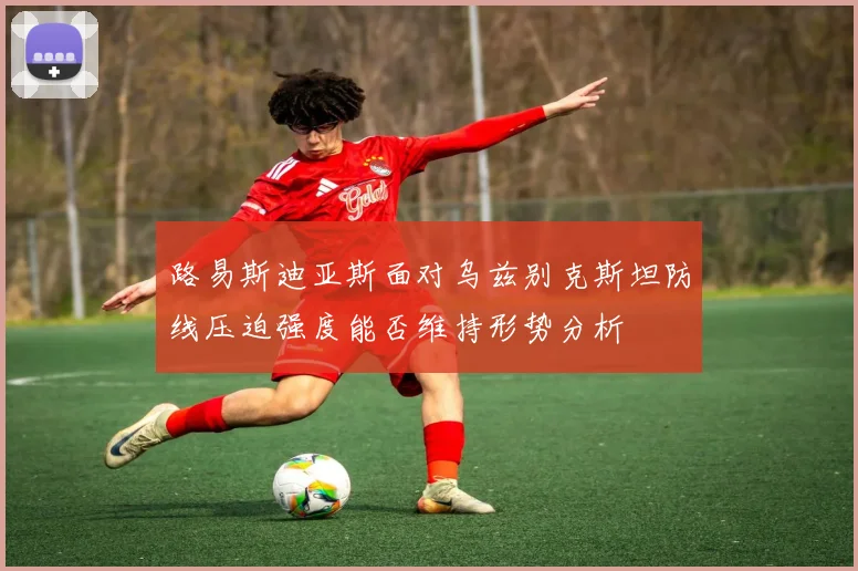 路易斯迪亚斯面对乌兹别克斯坦防线压迫强度能否维持形势分析