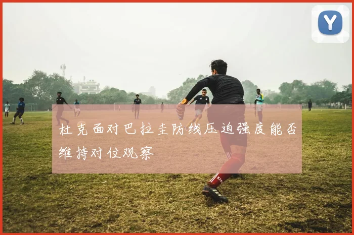 杜克面对巴拉圭防线压迫强度能否维持对位观察