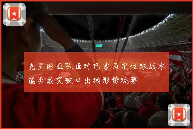 克罗地亚队面对巴拿马定位球战术能否成突破口出线形势观察