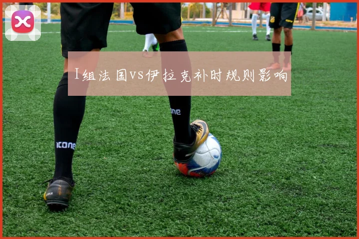 I组法国vs伊拉克补时规则影响