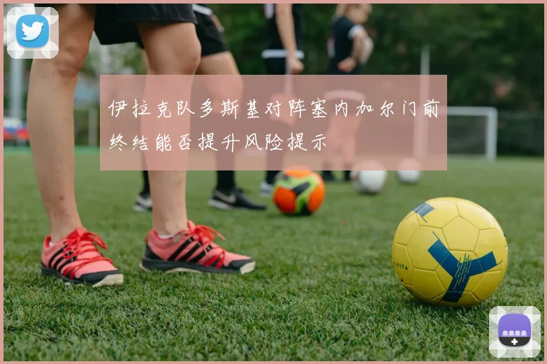 伊拉克队多斯基对阵塞内加尔门前终结能否提升风险提示