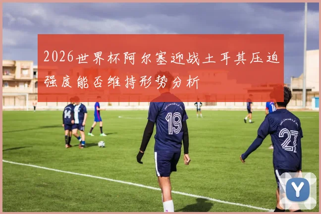 2026世界杯阿尔塞迎战土耳其压迫强度能否维持形势分析