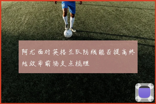 阿尤面对英格兰队防线能否提高终结效率前场支点梳理