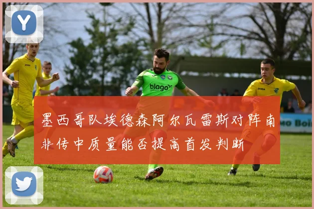 墨西哥队埃德森阿尔瓦雷斯对阵南非传中质量能否提高首发判断