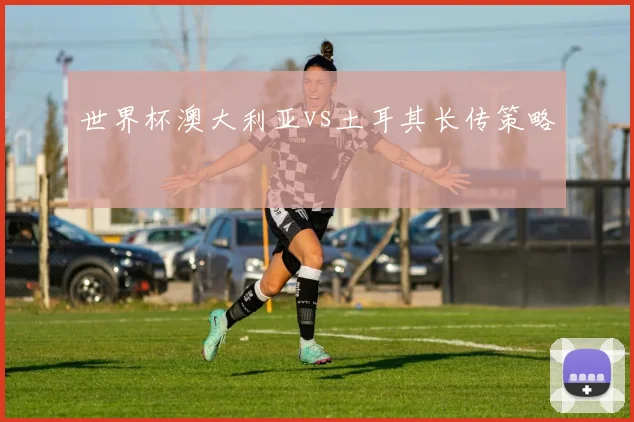 世界杯澳大利亚vs土耳其长传策略