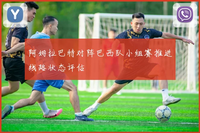 阿姆拉巴特对阵巴西队小组赛推进线路状态评估