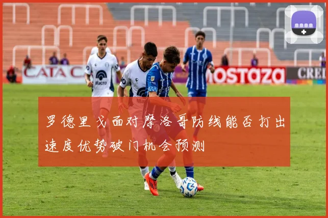 罗德里戈面对摩洛哥防线能否打出速度优势破门机会预测