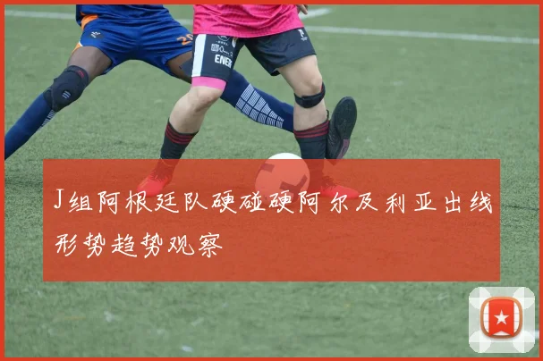 J组阿根廷队硬碰硬阿尔及利亚出线形势趋势观察