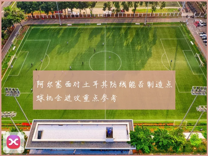 阿尔塞面对土耳其防线能否制造点球机会进攻重点参考