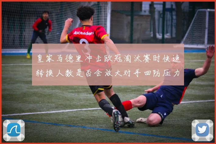 皇家马德里冲击欧冠淘汰赛时快速转换人数是否会放大对手回防压力