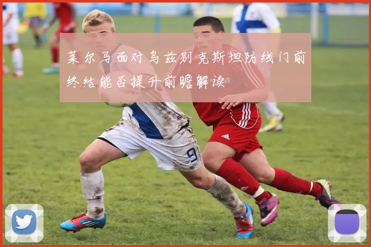 莱尔马面对乌兹别克斯坦防线门前终结能否提升前瞻解读
