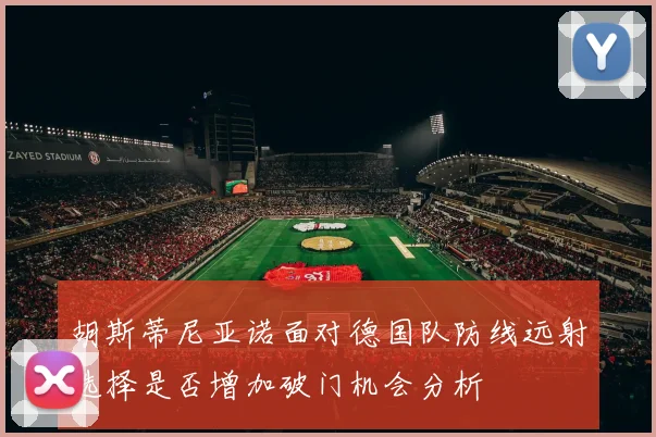 胡斯蒂尼亚诺面对德国队防线远射选择是否增加破门机会分析
