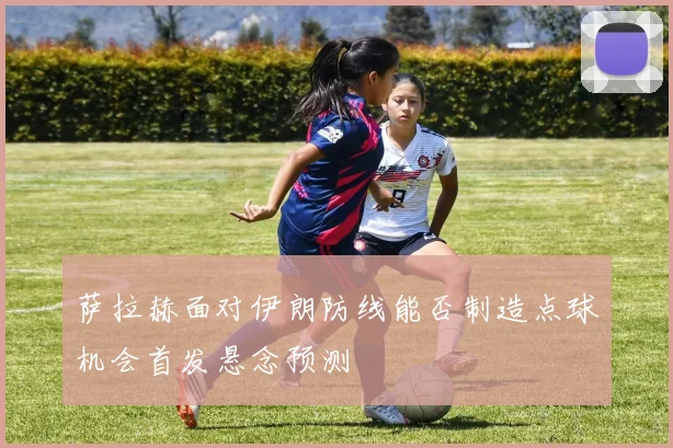 萨拉赫面对伊朗防线能否制造点球机会首发悬念预测