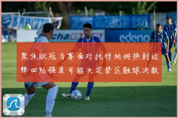 聚焦欧冠马赛面对托特纳姆热刺边锋回防强度可能决定禁区触球次数