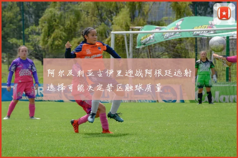 阿尔及利亚古伊里迎战阿根廷远射选择可能决定禁区触球质量